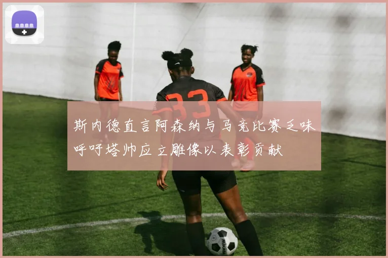 斯内德直言阿森纳与马竞比赛乏味呼吁塔帅应立雕像以表彰贡献
