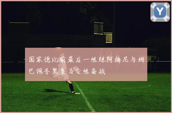 国家德比前最后一练琼阿梅尼与姆巴佩齐聚皇马合练备战