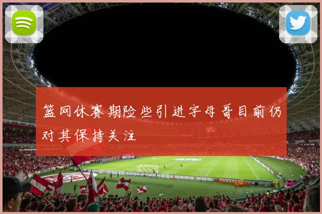 篮网休赛期险些引进字母哥目前仍对其保持关注