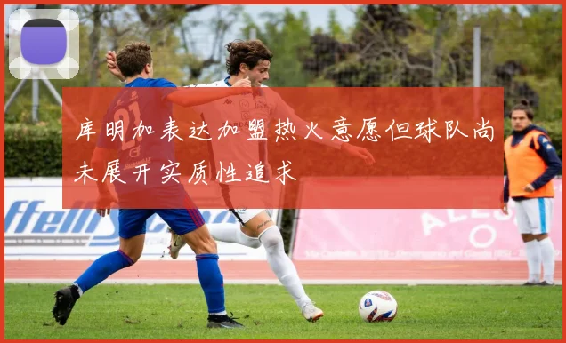 库明加表达加盟热火意愿但球队尚未展开实质性追求
