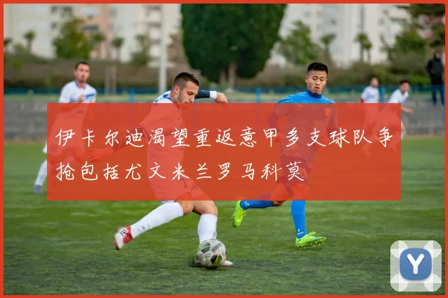 伊卡尔迪渴望重返意甲多支球队争抢包括尤文米兰罗马科莫
