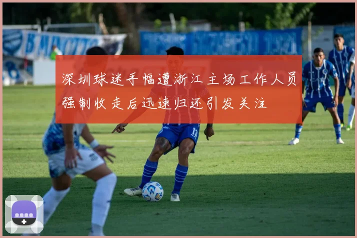 深圳球迷手幅遭浙江主场工作人员强制收走后迅速归还引发关注
