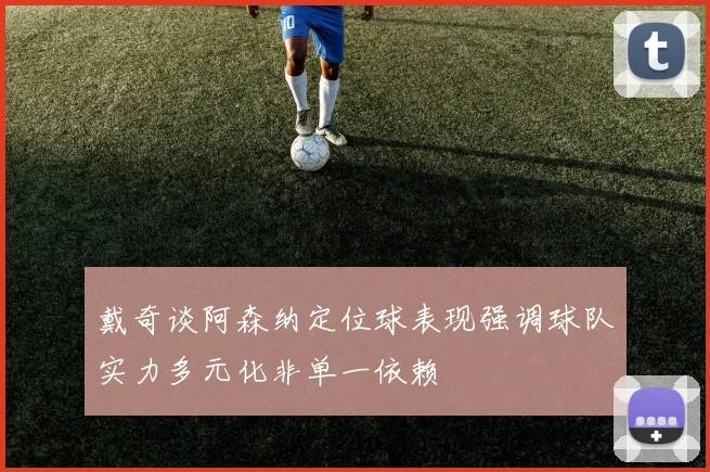 戴奇谈阿森纳定位球表现强调球队实力多元化非单一依赖