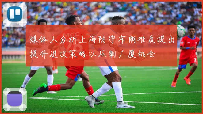 媒体人分析上海防守布朗难度提出提升进攻策略以压制广厦机会