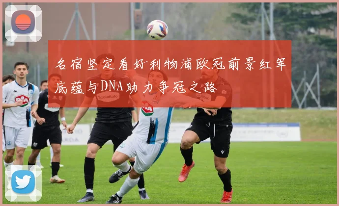 名宿坚定看好利物浦欧冠前景红军底蕴与DNA助力争冠之路