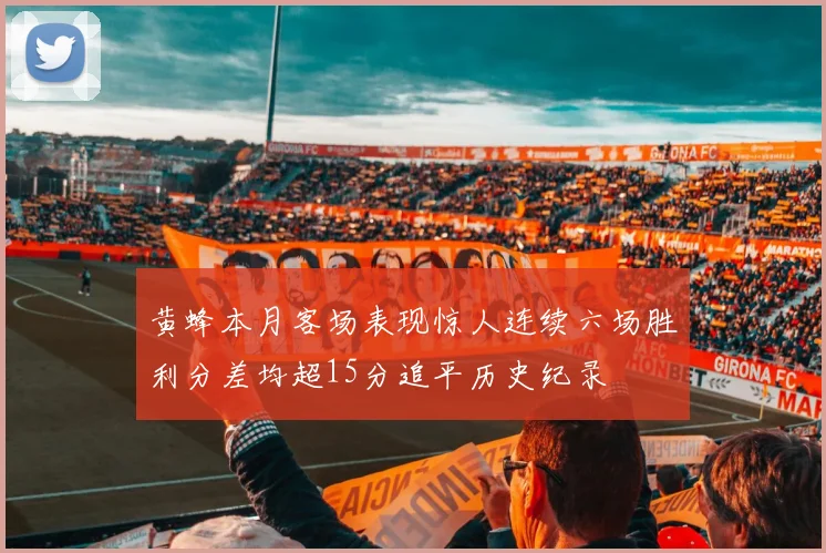 黄蜂本月客场表现惊人连续六场胜利分差均超15分追平历史纪录