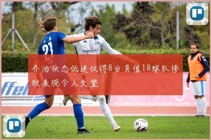 乔治状态低迷仅得8分负值18球队惨败表现令人失望