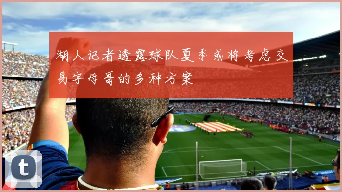湖人记者透露球队夏季或将考虑交易字母哥的多种方案