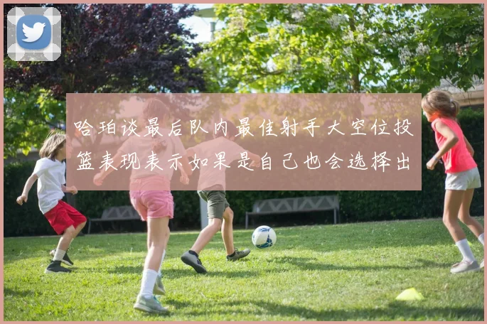 哈珀谈最后队内最佳射手大空位投篮表现表示如果是自己也会选择出手