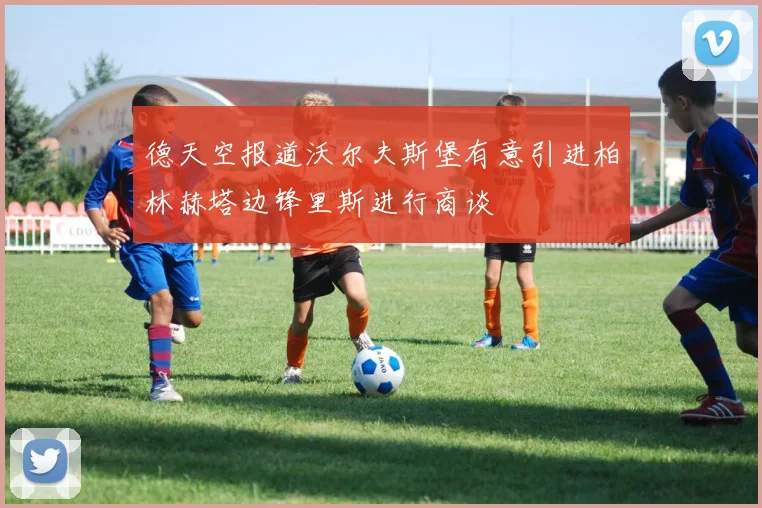 德天空报道沃尔夫斯堡有意引进柏林赫塔边锋里斯进行商谈