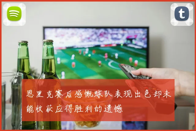 恩里克赛后感慨球队表现出色却未能收获应得胜利的遗憾