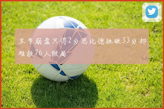 末节崩盘只得2分恩比德独砍33分却难救76人败局