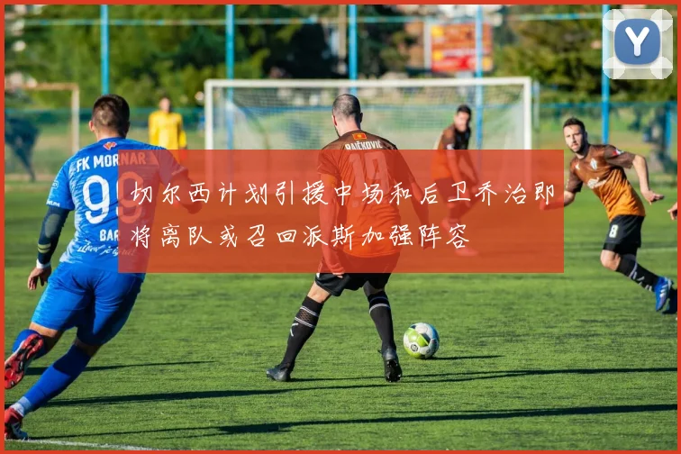 切尔西计划引援中场和后卫乔治即将离队或召回派斯加强阵容