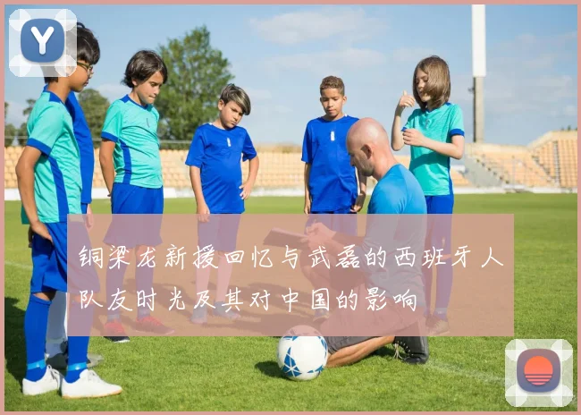铜梁龙新援回忆与武磊的西班牙人队友时光及其对中国的影响