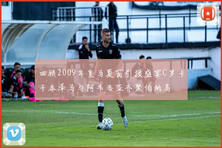 回顾2009年皇马夏窗引援盛宴C罗卡卡本泽马与阿韦洛亚齐聚伯纳乌