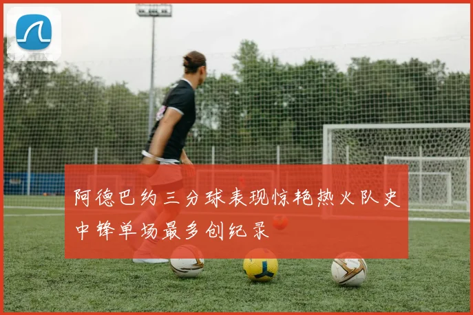 阿德巴约三分球表现惊艳热火队史中锋单场最多创纪录